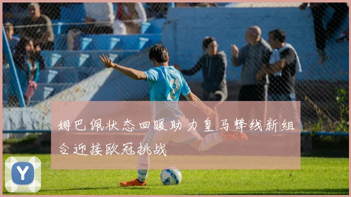 姆巴佩状态回暖助力皇马锋线新组合迎接欧冠挑战