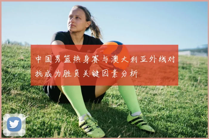 中国男篮热身赛与澳大利亚外线对抗成为胜负关键因素分析